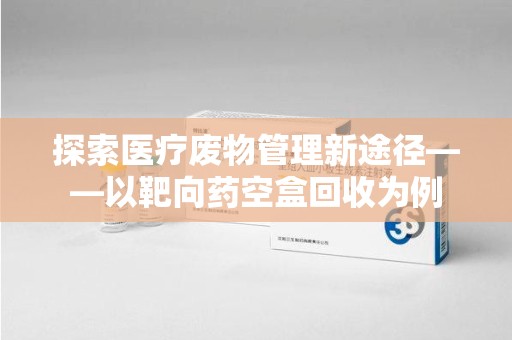 嘉兴探索医疗废物管理新途径——以靶向药空盒回收为例