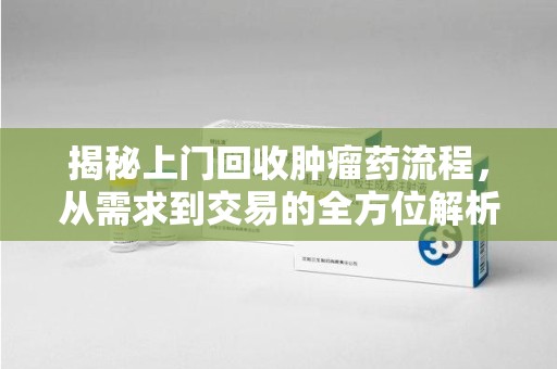 嘉兴揭秘上门回收肿瘤药流程，从需求到交易的全方位解析