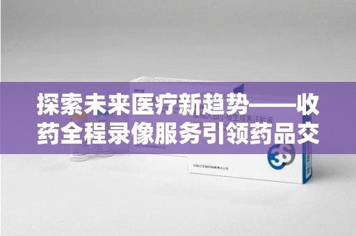 嘉兴探索未来医疗新趋势——收药全程录像服务引领药品交付安全新篇章