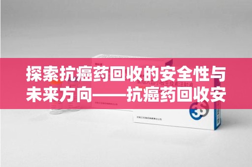 嘉兴探索抗癌药回收的安全性与未来方向——抗癌药回收安全吗