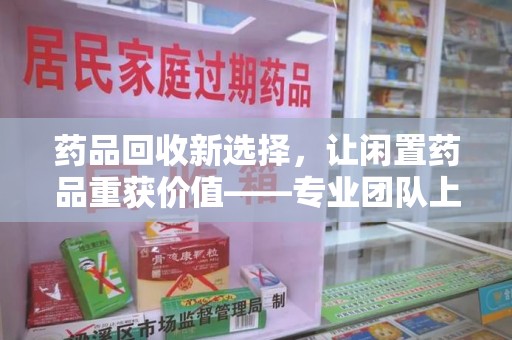 嘉兴药品回收新选择，让闲置药品重获价值——专业团队上门收药服务