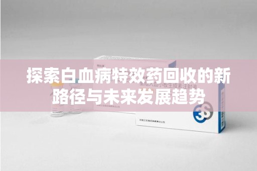 嘉兴探索白血病特效药回收的新路径与未来发展趋势