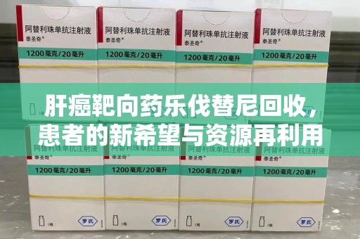 嘉兴肝癌靶向药乐伐替尼回收，患者的新希望与资源再利用