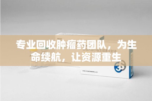 嘉兴专业回收肿瘤药团队，为生命续航，让资源重生