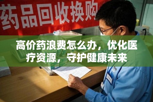 嘉兴高价药浪费怎么办，优化医疗资源，守护健康未来